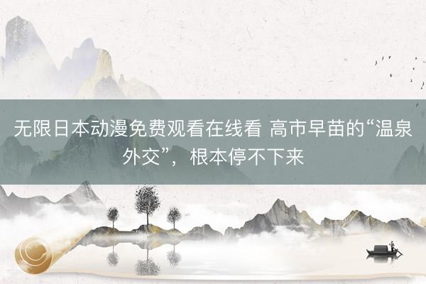 无限日本动漫免费观看在线看 高市早苗的“温泉外交”,根本停不下来