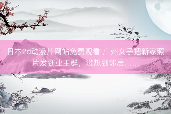 日本2d动漫片网站免费观看 广州女子把新家照片发到业主群，没想到邻居……