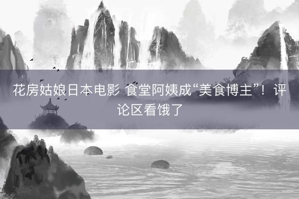 花房姑娘日本电影 食堂阿姨成“美食博主”!评论区看饿了