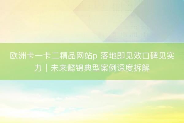 欧洲卡一卡二精品网站p 落地即见效口碑见实力｜未来懿锦典型案例深度拆解