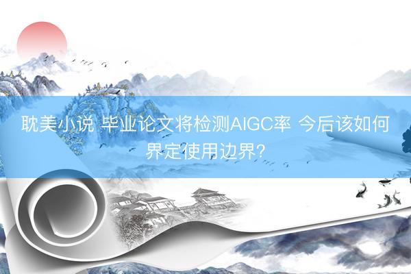 耽美小说 毕业论文将检测AIGC率 今后该如何界定使用边界?