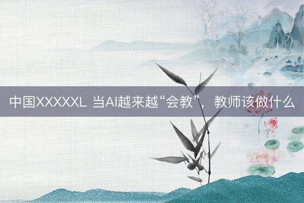 中国XXXXXL 当AI越来越“会教”，教师该做什么