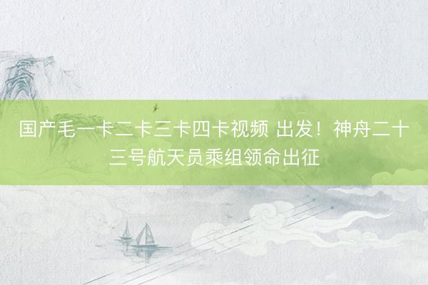 国产毛一卡二卡三卡四卡视频 出发!神舟二十三号航天员乘组领命出征