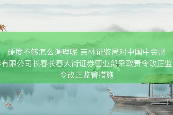 硬度不够怎么调理呢 吉林证监局对中国中金财富证券有限公司长春长春大街证券营业部采取责令改正监管措施