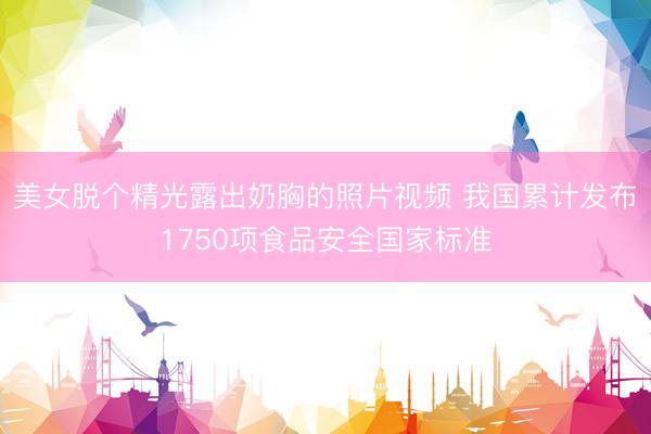 美女脱个精光露出奶胸的照片视频 我国累计发布1750项食品安全国家标准