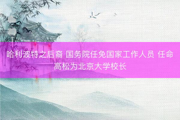 哈利波特之后裔 国务院任免国家工作人员 任命高松为北京大学校长