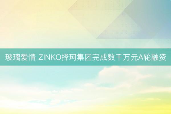 玻璃爱情 ZINKO择珂集团完成数千万元A轮融资