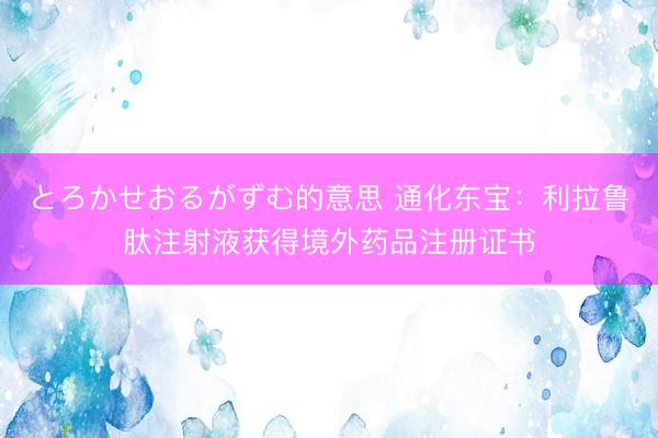 とろかせおるがずむ的意思 通化东宝：利拉鲁肽注射液获得境外药品注册证书