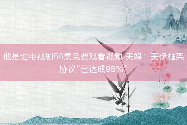 他是谁电视剧56集免费观看视频 美媒：美伊框架协议“已达成95%”