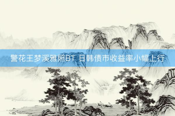 警花王梦溪雅照BT 日韩债市收益率小幅上行