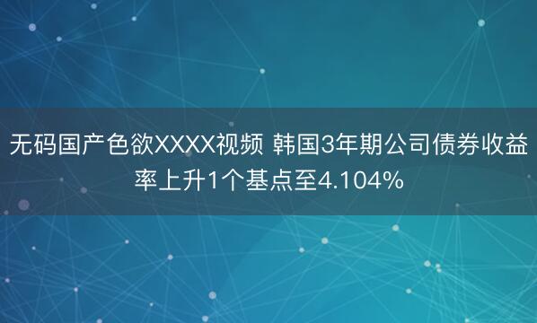 无码国产色欲XXXX视频 韩国3年期公司债券收益率上升1个基点至4.104%