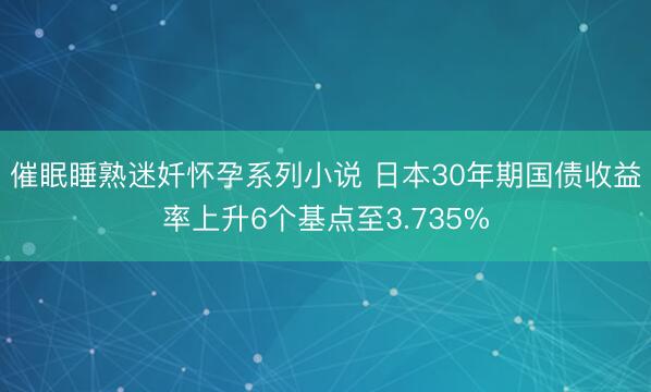 催眠睡熟迷奷怀孕系列小说 日本30年期国债收益率上升6个基点至3.735%