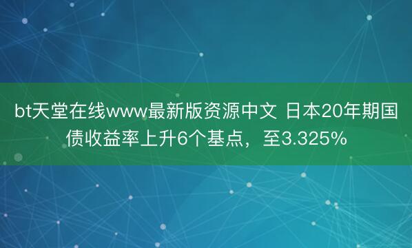 bt天堂在线www最新版资源中文 日本20年期国债收益率上升6个基点，至3.325%