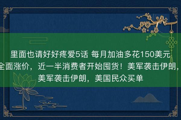 里面也请好好疼爱5话 每月加油多花150美元，货架商品恐全面涨价，近一半消费者开始囤货！美军袭击伊朗，美国民众买单