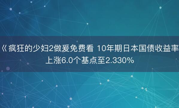 巜疯狂的少妇2做爰免费看 10年期日本国债收益率上涨6.0个基点至2.330%