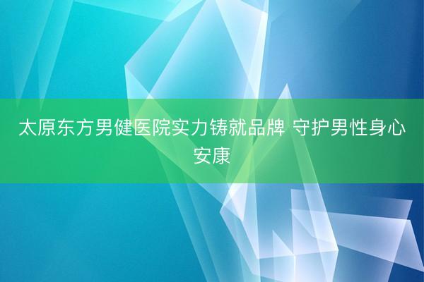 太原东方男健医院实力铸就品牌 守护男性身心安康