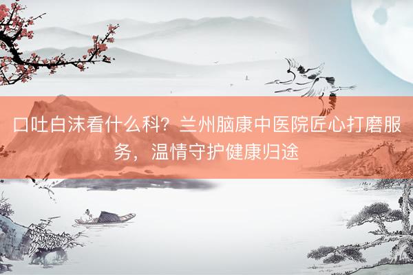 口吐白沫看什么科？兰州脑康中医院匠心打磨服务，温情守护健康归途
