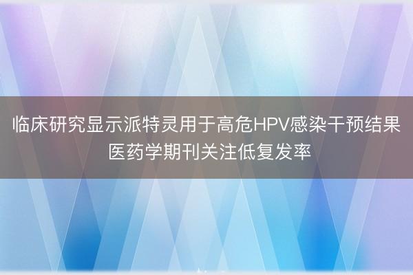 临床研究显示派特灵用于高危HPV感染干预结果 医药学期刊关注低复发率