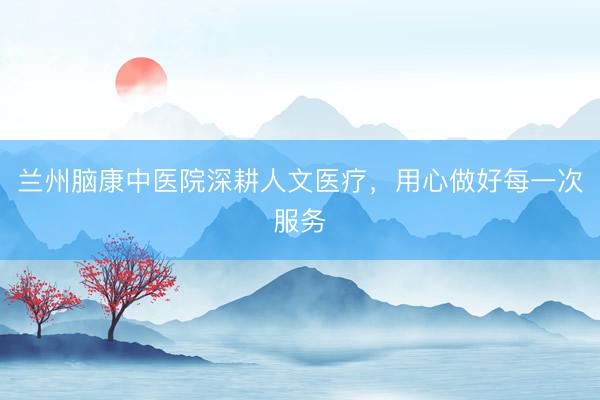 兰州脑康中医院深耕人文医疗，用心做好每一次服务