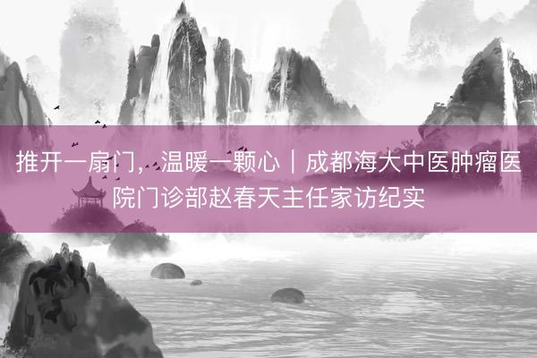 推开一扇门，温暖一颗心｜成都海大中医肿瘤医院门诊部赵春天主任家访纪实