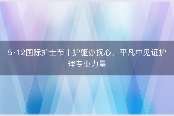 5·12国际护士节丨护躯亦抚心，平凡中见证护理专业力量