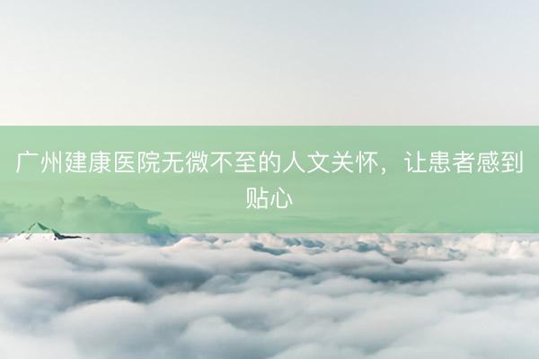 广州建康医院无微不至的人文关怀，让患者感到贴心