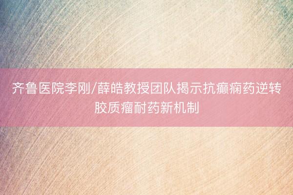 齐鲁医院李刚/薛皓教授团队揭示抗癫痫药逆转胶质瘤耐药新机制