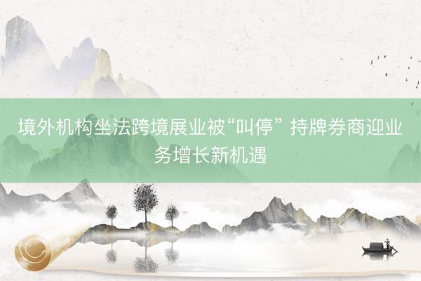 境外机构坐法跨境展业被“叫停” 持牌券商迎业务增长新机遇