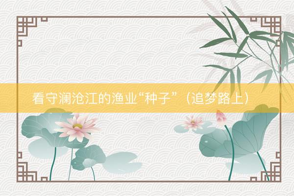看守澜沧江的渔业“种子”（追梦路上） 
