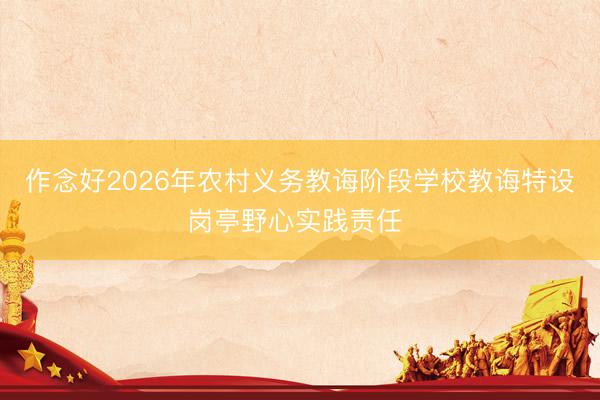 作念好2026年农村义务教诲阶段学校教诲特设岗亭野心实践责任 