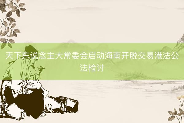 天下东说念主大常委会启动海南开脱交易港法公法检讨