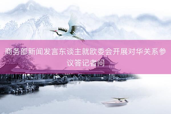 商务部新闻发言东谈主就欧委会开展对华关系参议答记者问