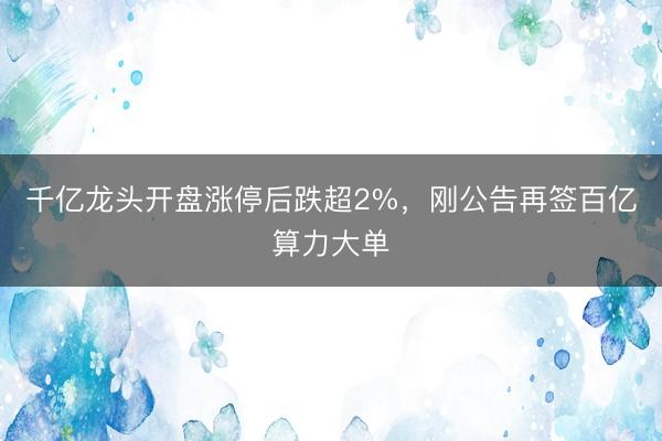 千亿龙头开盘涨停后跌超2%，刚公告再签百亿算力大单