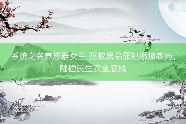 系统之名养成器女主 驱蚊居品罪犯添加农药，触碰民生安全底线