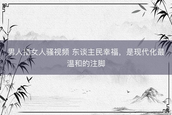 男人插女人骚视频 东谈主民幸福，是现代化最温和的注脚