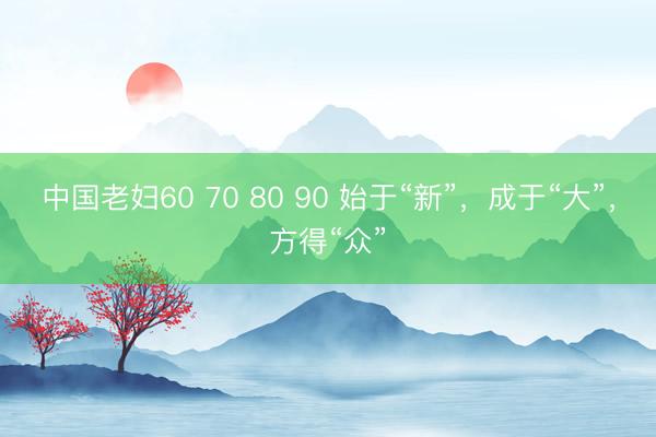 中国老妇60 70 80 90 始于“新”，成于“大”，方得“众”