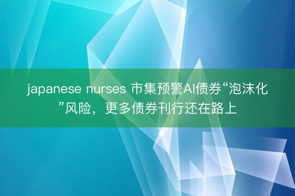 japanese nurses 市集预警AI债券“泡沫化”风险，更多债券刊行还在路上