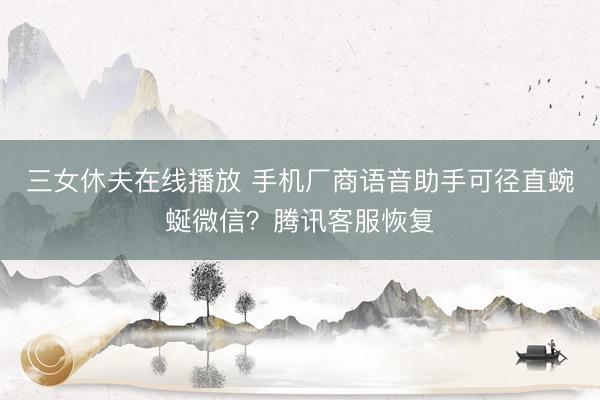 三女休夫在线播放 手机厂商语音助手可径直蜿蜒微信？腾讯客服恢复