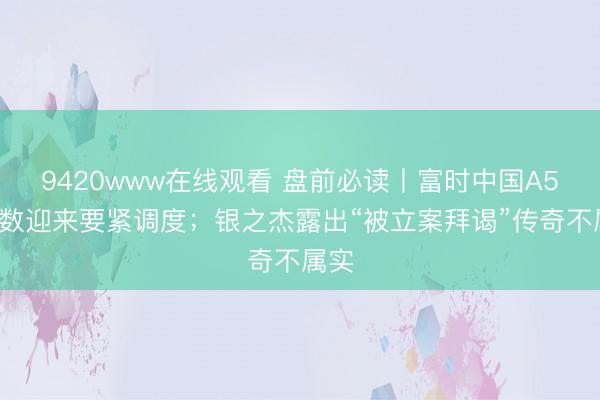 9420www在线观看 盘前必读丨富时中国A50指数迎来要紧调度；银之杰露出“被立案拜谒”传奇不属实