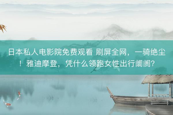 日本私人电影院免费观看 刷屏全网，一骑绝尘！雅迪摩登，凭什么领跑女性出行阛阓？