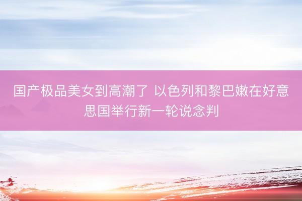国产极品美女到高潮了 以色列和黎巴嫩在好意思国举行新一轮说念判