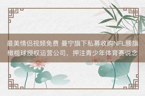最美情侣视频免费 曼宁旗下私募收购NFL腰旗橄榄球授权运营公司，押注青少年体育赛说念