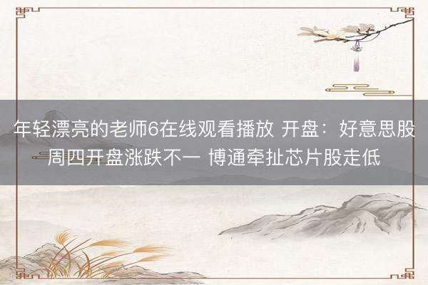年轻漂亮的老师6在线观看播放 开盘：好意思股周四开盘涨跌不一 博通牵扯芯片股走低