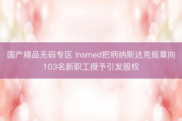 国产精品无码专区 Insmed把柄纳斯达克规章向103名新职工授予引发股权