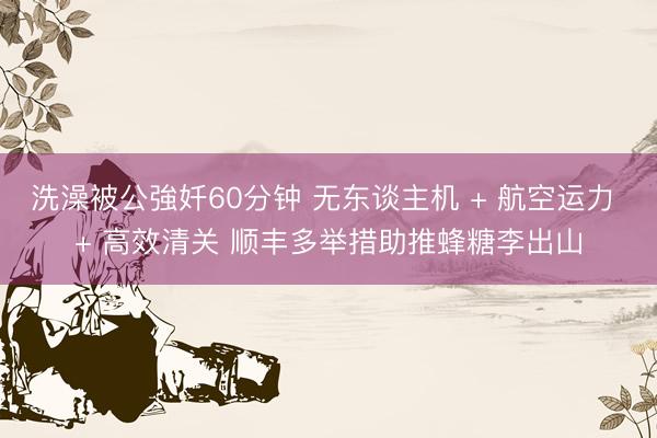 洗澡被公強奷60分钟 无东谈主机 + 航空运力 + 高效清关 顺丰多举措助推蜂糖李出山