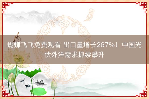 蝴蝶飞飞免费观看 出口量增长267%！中国光伏外洋需求抓续攀升