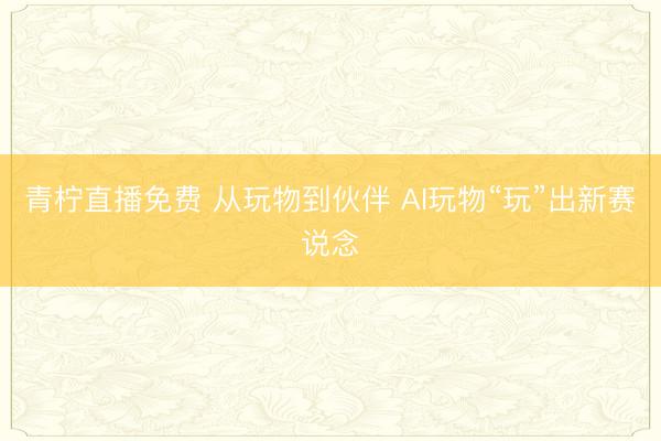 青柠直播免费 从玩物到伙伴 AI玩物“玩”出新赛说念