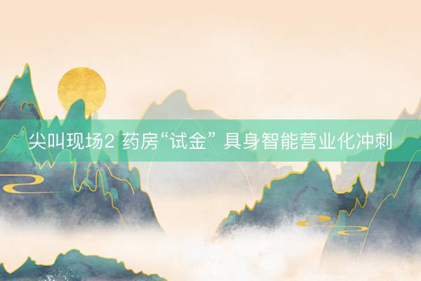 尖叫现场2 药房“试金” 具身智能营业化冲刺