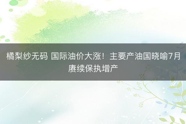橘梨纱无码 国际油价大涨!主要产油国晓喻7月赓续保执增产