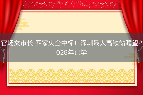 官场女市长 四家央企中标！深圳最大高铁站瞻望2028年已毕